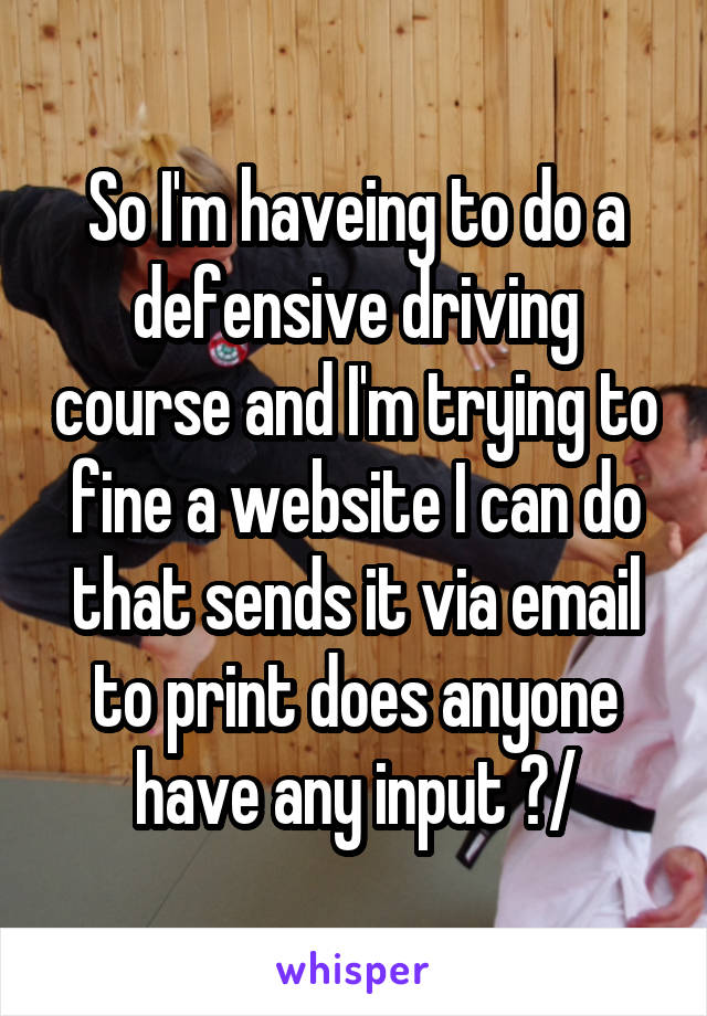 So I'm haveing to do a defensive driving course and I'm trying to fine a website I can do that sends it via email to print does anyone have any input ?/