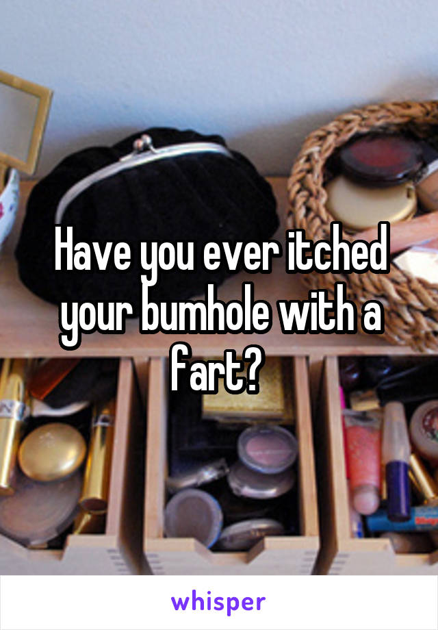 Have you ever itched your bumhole with a fart? 