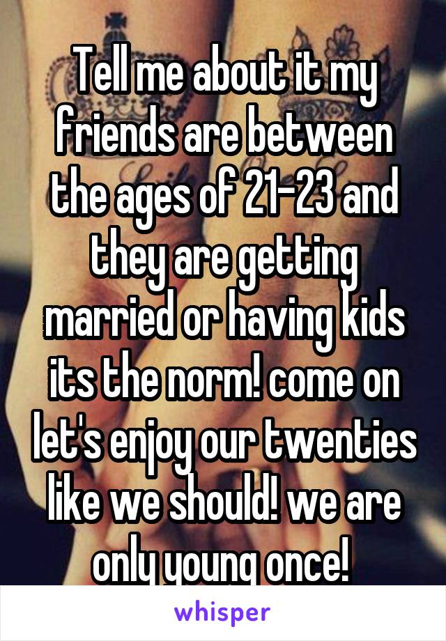Tell me about it my friends are between the ages of 21-23 and they are getting married or having kids its the norm! come on let's enjoy our twenties like we should! we are only young once! 