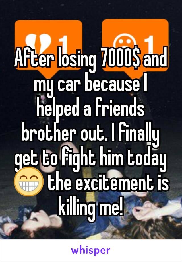 After losing 7000$ and my car because I helped a friends brother out. I finally get to fight him today 😁 the excitement is killing me!