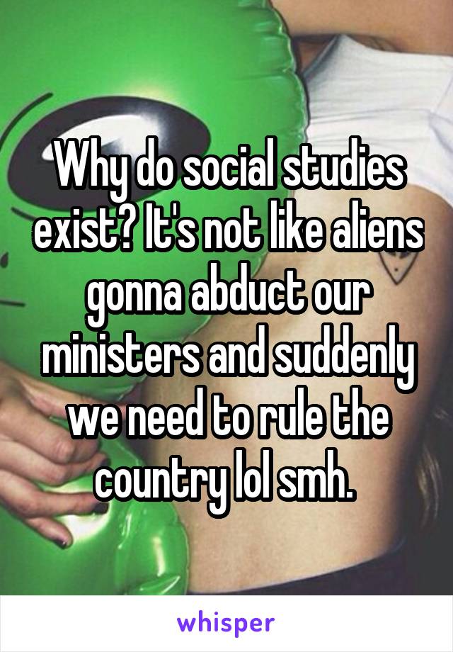 Why do social studies exist? It's not like aliens gonna abduct our ministers and suddenly we need to rule the country lol smh. 