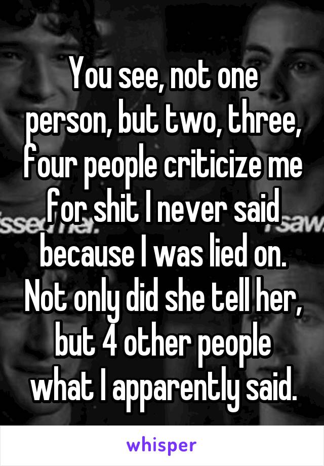 You see, not one person, but two, three, four people criticize me for shit I never said because I was lied on. Not only did she tell her, but 4 other people what I apparently said.