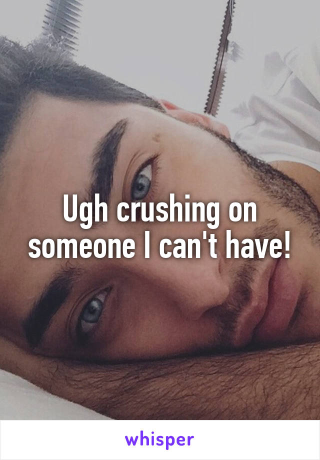 Ugh crushing on someone I can't have!