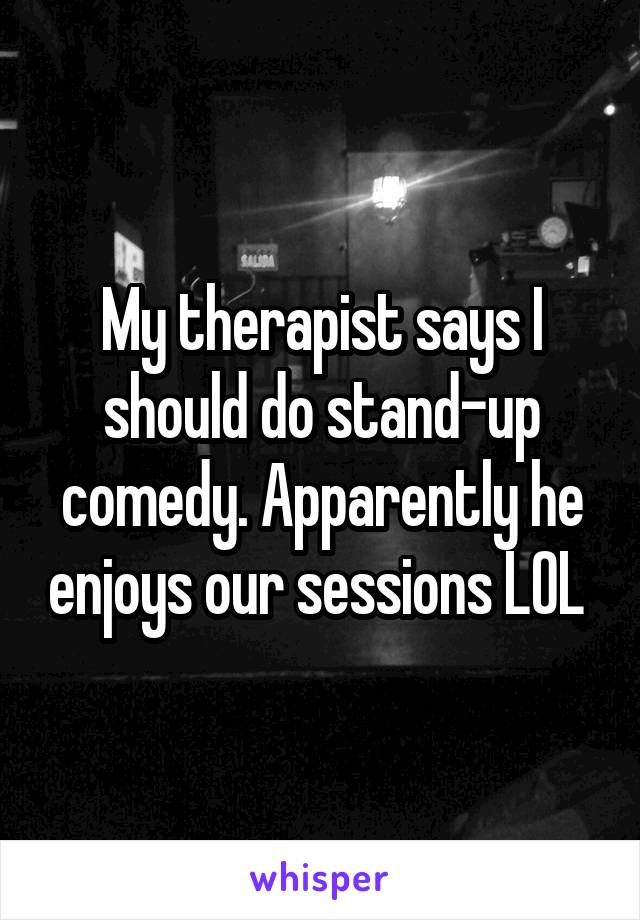 My therapist says I should do stand-up comedy. Apparently he enjoys our sessions LOL 