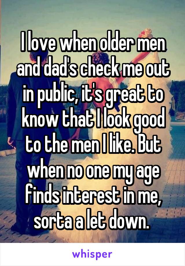 I love when older men and dad's check me out in public, it's great to know that I look good to the men I like. But when no one my age finds interest in me, sorta a let down. 