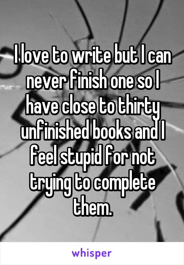 I love to write but I can never finish one so I have close to thirty unfinished books and I feel stupid for not trying to complete them.