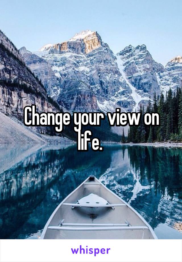 Change your view on life. 