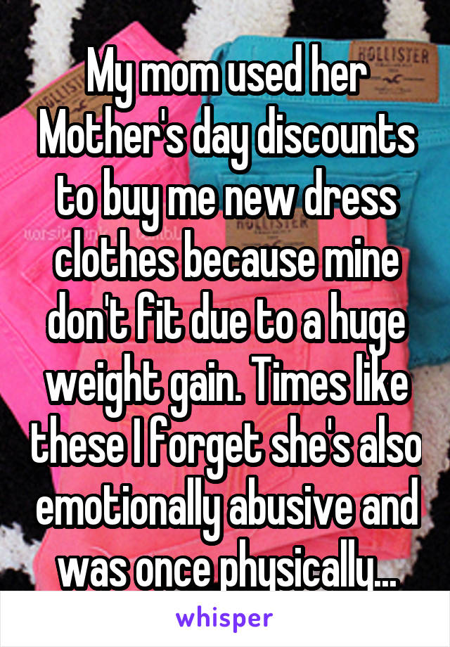 My mom used her Mother's day discounts to buy me new dress clothes because mine don't fit due to a huge weight gain. Times like these I forget she's also emotionally abusive and was once physically...