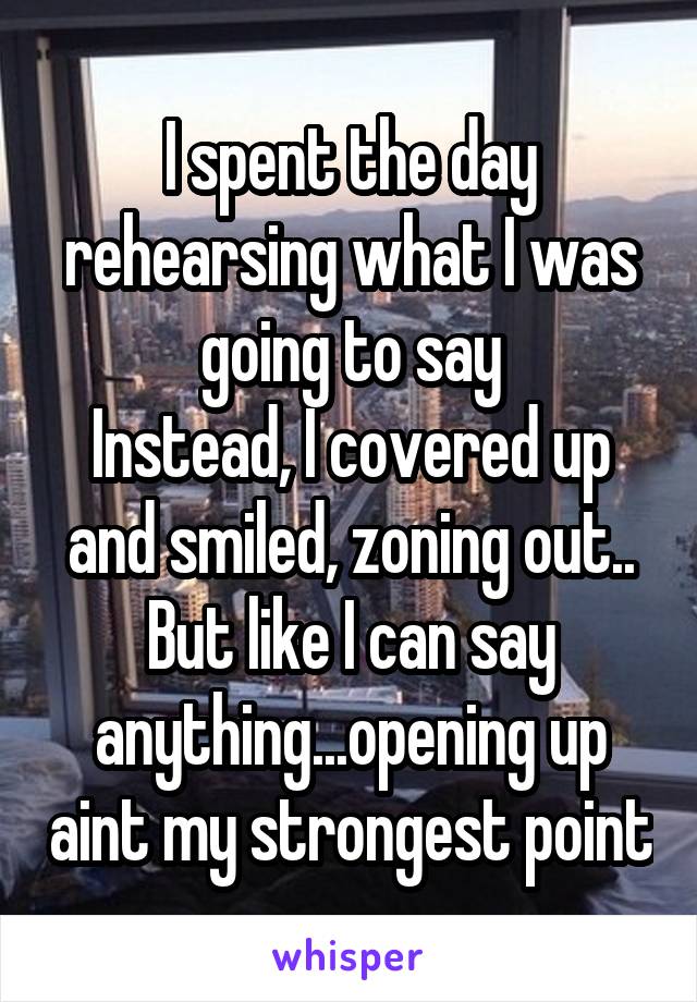 I spent the day rehearsing what I was going to say
Instead, I covered up and smiled, zoning out..
But like I can say anything...opening up aint my strongest point