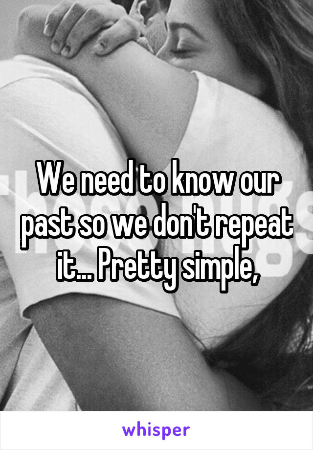 We need to know our past so we don't repeat it... Pretty simple,