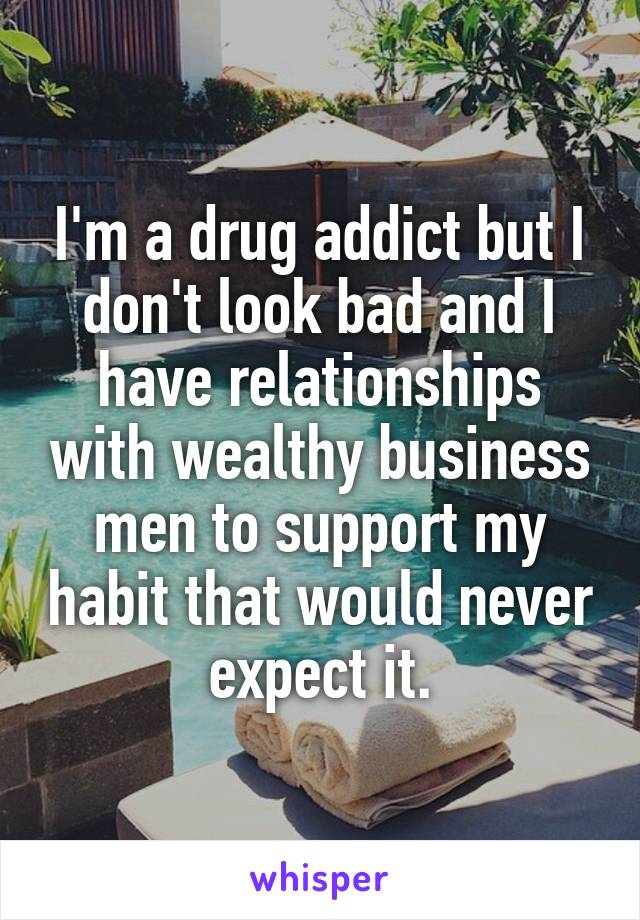 I'm a drug addict but I don't look bad and I have relationships with wealthy business men to support my habit that would never expect it.