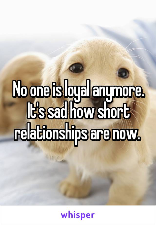 No one is loyal anymore. It's sad how short relationships are now. 