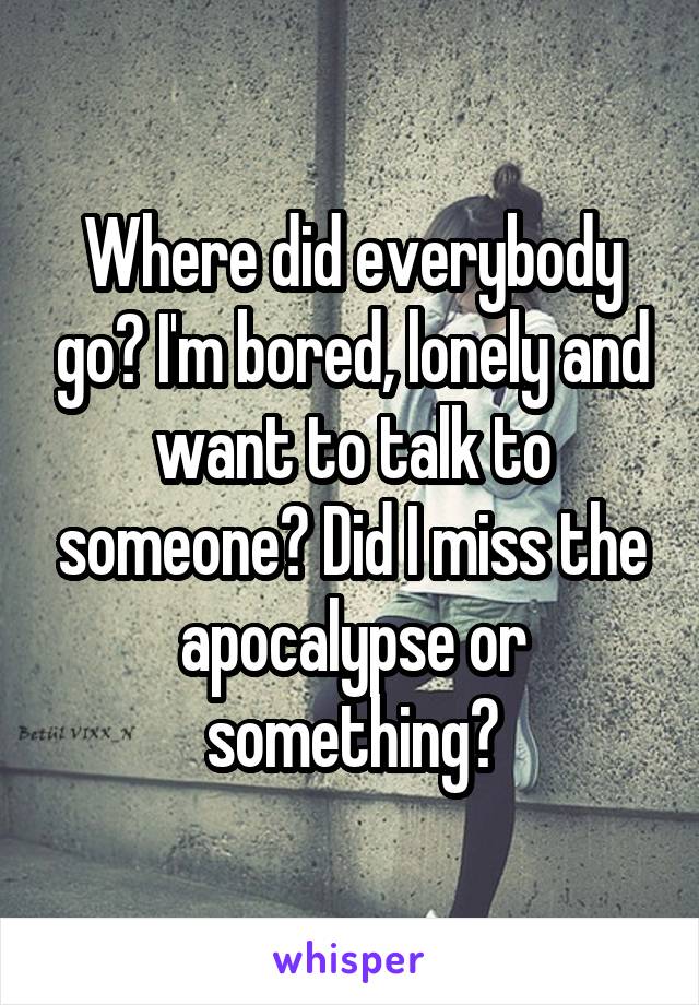 Where did everybody go? I'm bored, lonely and want to talk to someone? Did I miss the apocalypse or something?