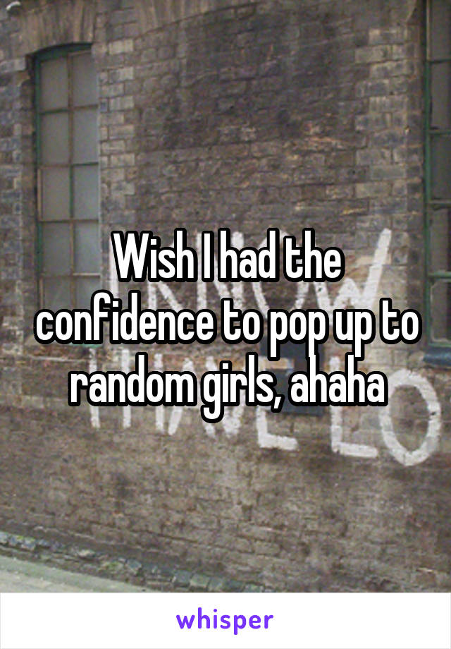 Wish I had the confidence to pop up to random girls, ahaha