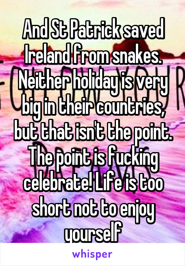 And St Patrick saved Ireland from snakes. Neither holiday is very big in their countries, but that isn't the point. The point is fucking celebrate! Life is too short not to enjoy yourself