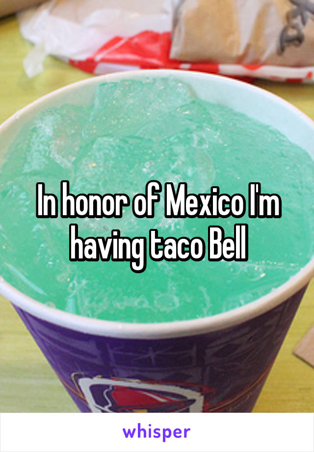 In honor of Mexico I'm having taco Bell