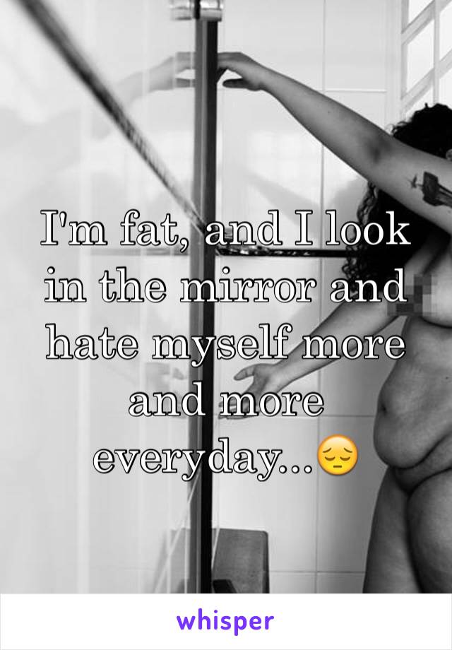 I'm fat, and I look in the mirror and hate myself more and more everyday...😔