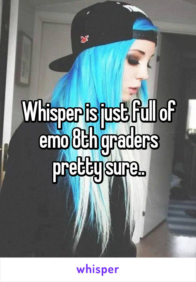 Whisper is just full of emo 8th graders pretty sure..