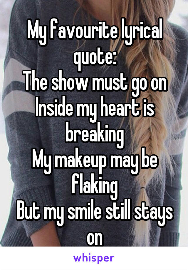 My favourite lyrical quote:
The show must go on
Inside my heart is breaking
My makeup may be flaking
But my smile still stays on