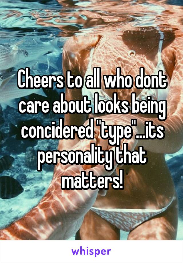 Cheers to all who dont care about looks being concidered "type"...its personality that matters!