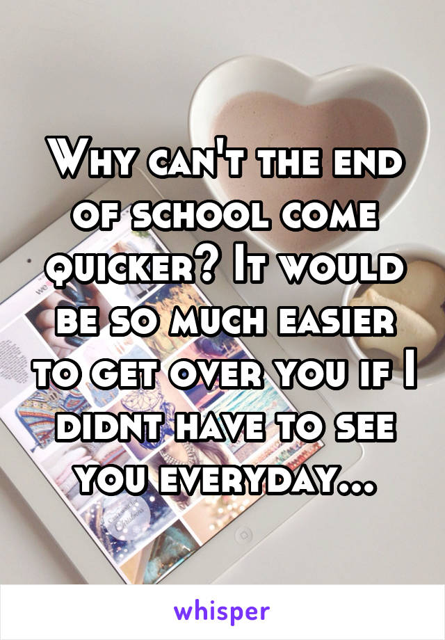 Why can't the end of school come quicker? It would be so much easier to get over you if I didnt have to see you everyday...