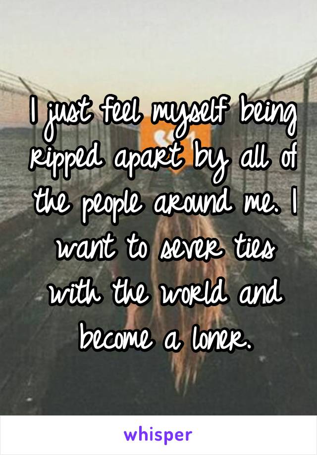 I just feel myself being ripped apart by all of the people around me. I want to sever ties with the world and become a loner.