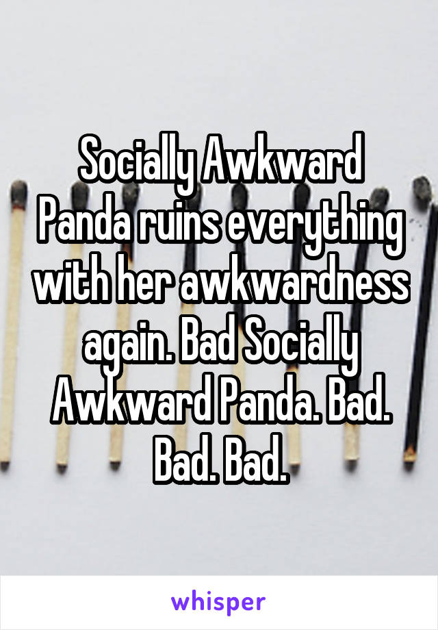 Socially Awkward Panda ruins everything with her awkwardness again. Bad Socially Awkward Panda. Bad. Bad. Bad.