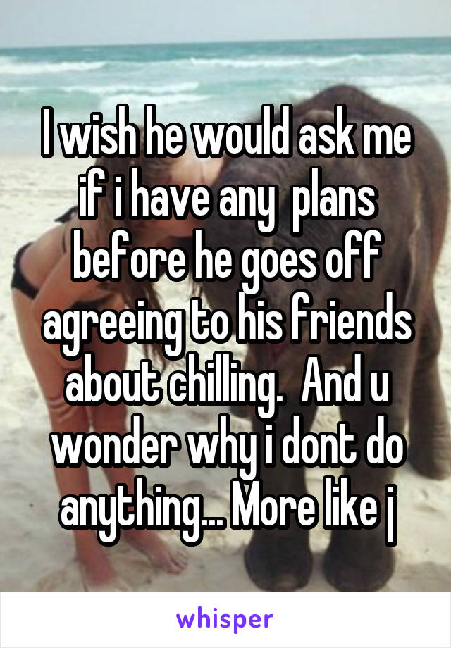 I wish he would ask me if i have any  plans before he goes off agreeing to his friends about chilling.  And u wonder why i dont do anything... More like j