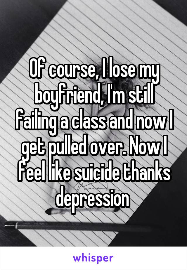 Of course, I lose my boyfriend, I'm still failing a class and now I get pulled over. Now I feel like suicide thanks depression 