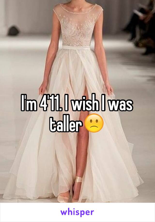 I'm 4'11. I wish I was taller🙁