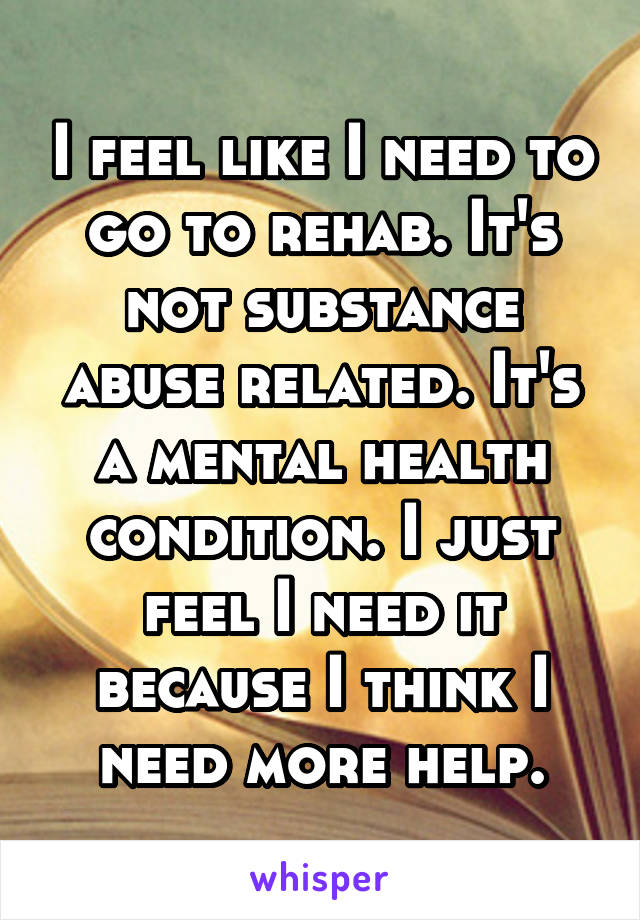 I feel like I need to go to rehab. It's not substance abuse related. It's a mental health condition. I just feel I need it because I think I need more help.