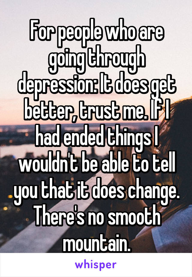 For people who are going through depression: It does get better, trust me. If I had ended things I wouldn't be able to tell you that it does change. There's no smooth mountain.