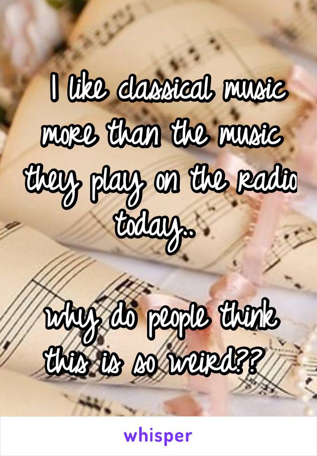  I like classical music more than the music they play on the radio today.. 

why do people think this is so weird?? 