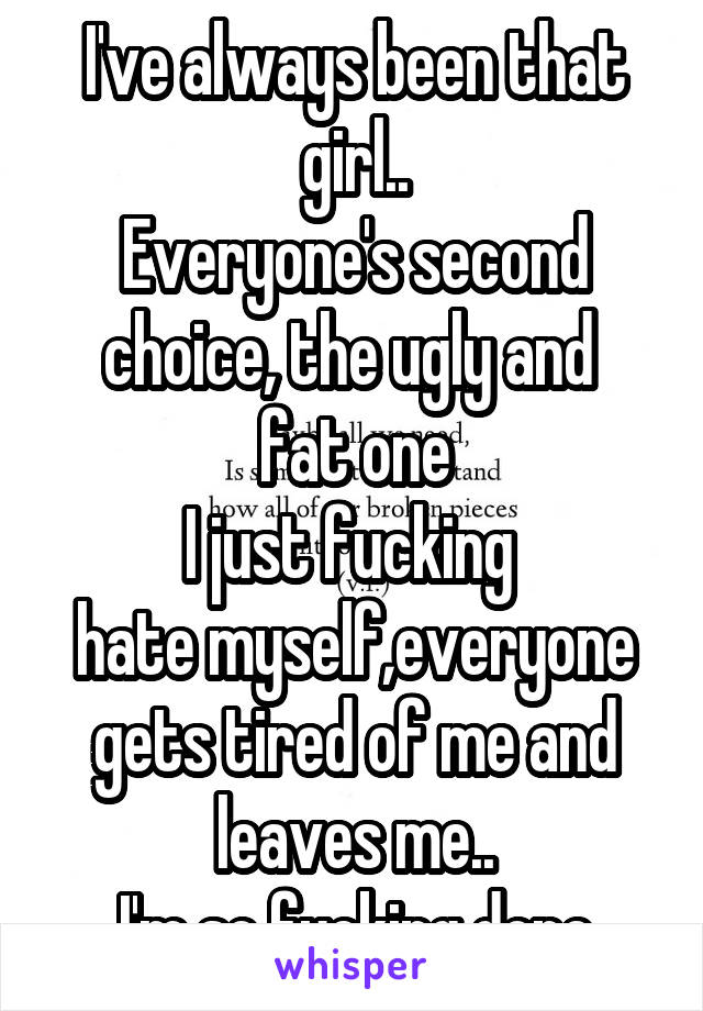 I've always been that girl..
Everyone's second choice, the ugly and 
fat one
I just fucking 
hate myself,everyone gets tired of me and leaves me..
I'm so fucking done