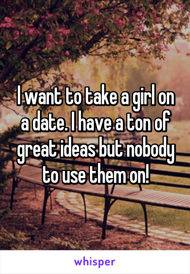 I want to take a girl on a date. I have a ton of great ideas but nobody to use them on!