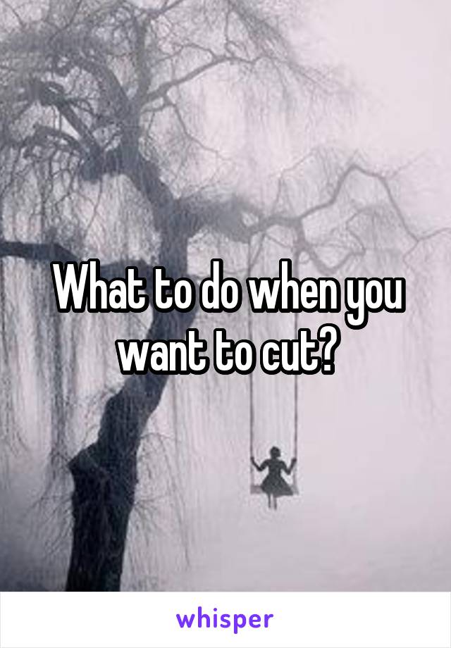 What to do when you want to cut?