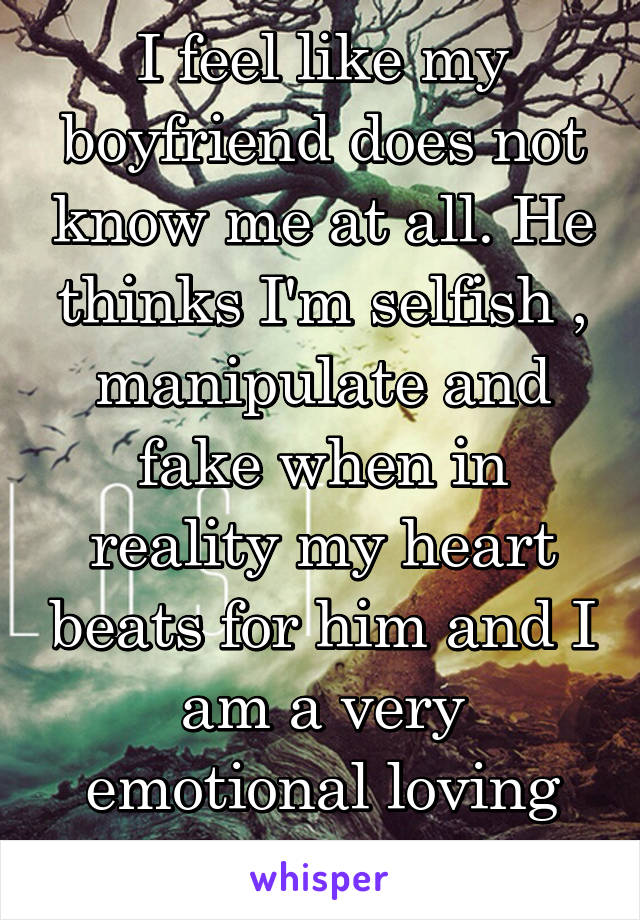 I feel like my boyfriend does not know me at all. He thinks I'm selfish , manipulate and fake when in reality my heart beats for him and I am a very emotional loving person.