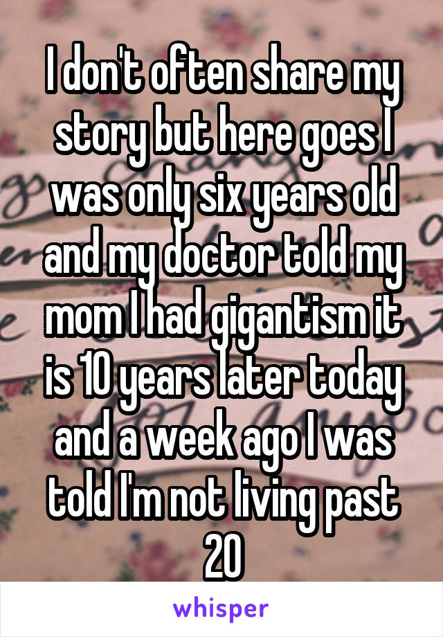 I don't often share my story but here goes I was only six years old and my doctor told my mom I had gigantism it is 10 years later today and a week ago I was told I'm not living past 20