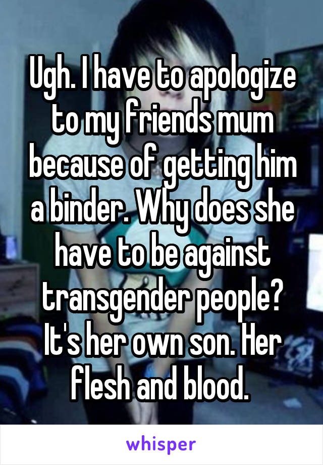 Ugh. I have to apologize to my friends mum because of getting him a binder. Why does she have to be against transgender people? It's her own son. Her flesh and blood. 