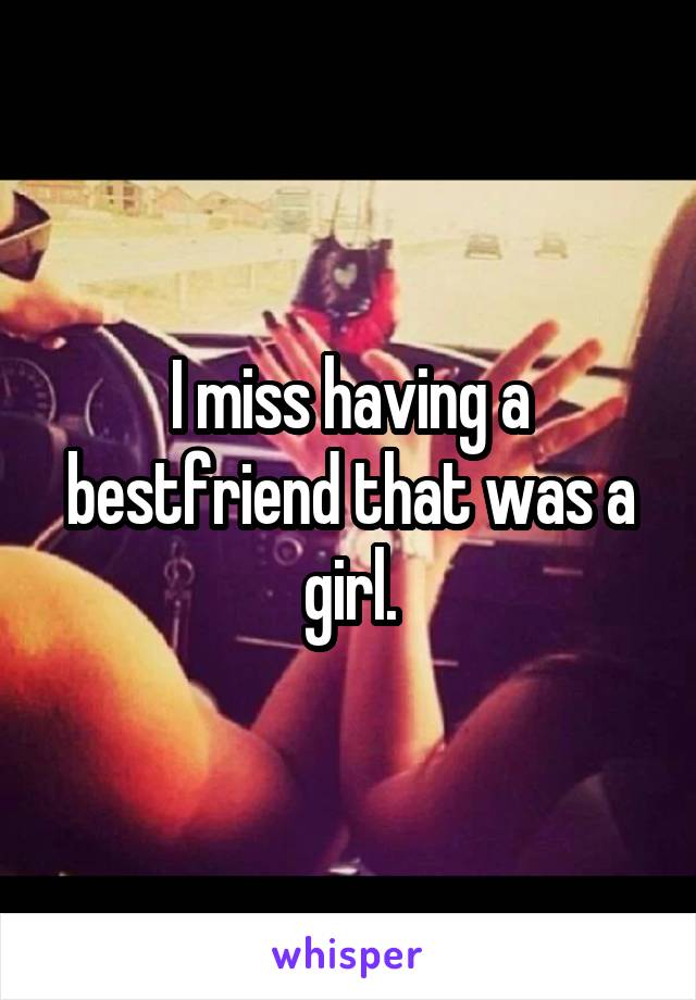 I miss having a bestfriend that was a girl.