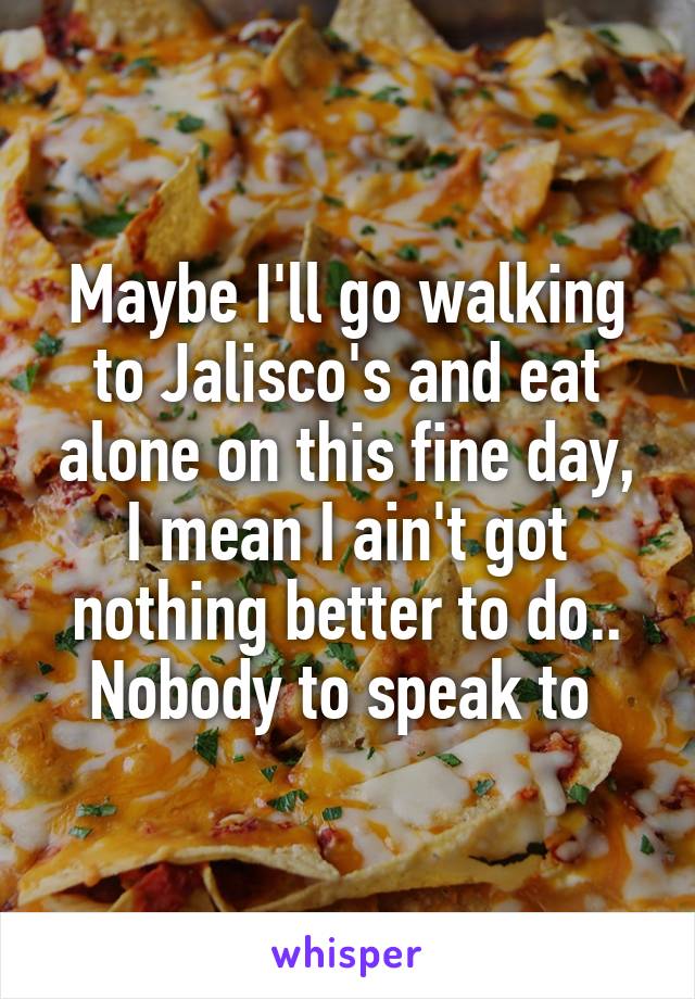 Maybe I'll go walking to Jalisco's and eat alone on this fine day, I mean I ain't got nothing better to do.. Nobody to speak to 