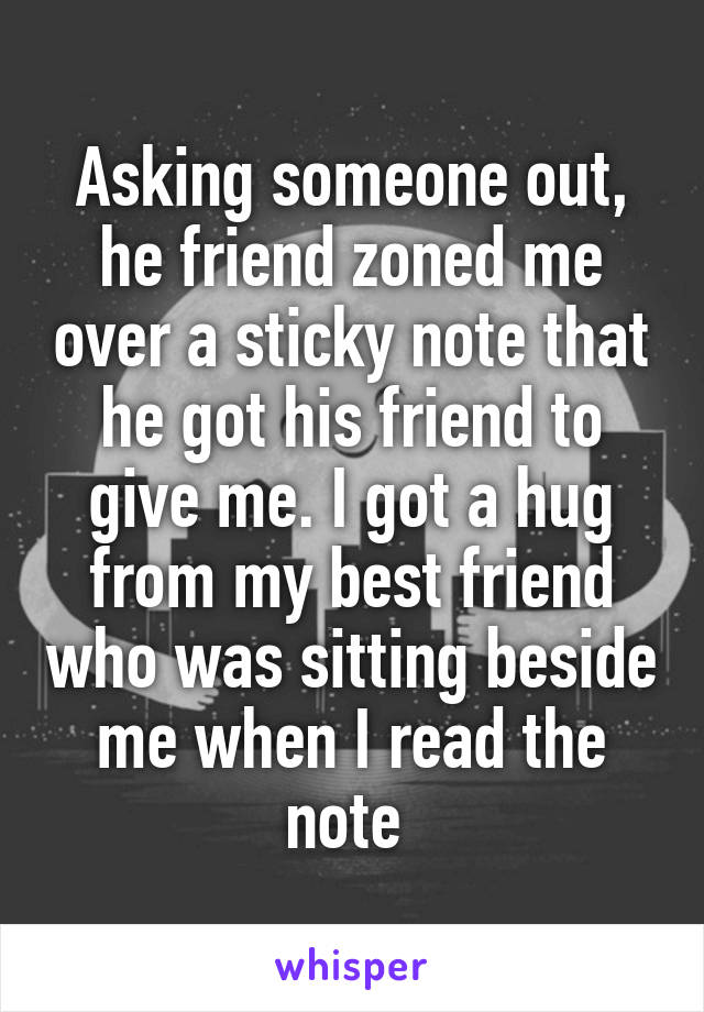 Asking someone out, he friend zoned me over a sticky note that he got his friend to give me. I got a hug from my best friend who was sitting beside me when I read the note 