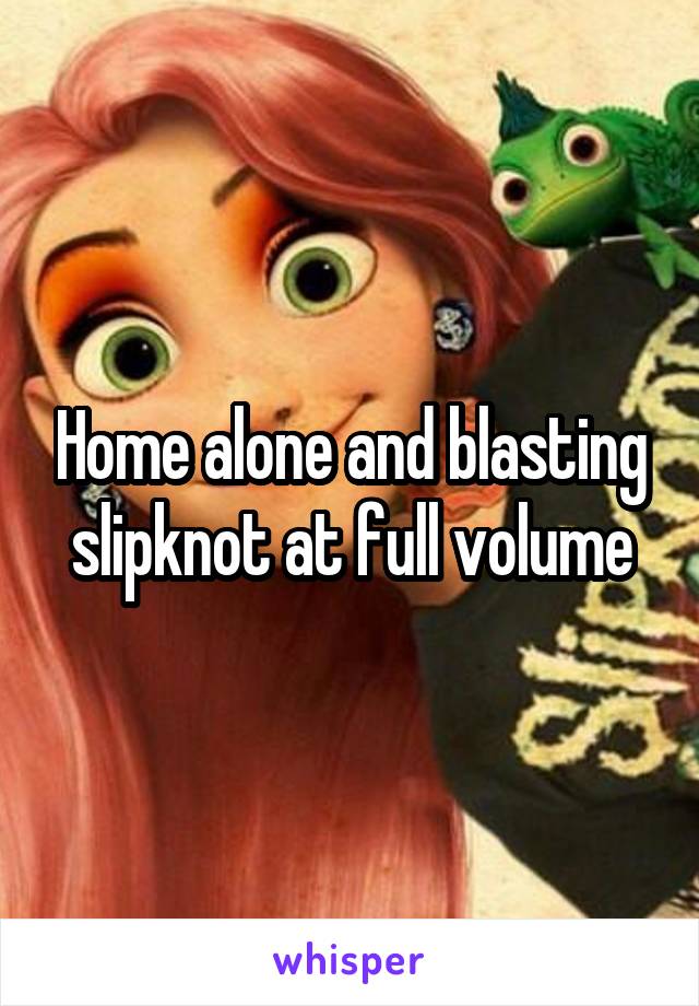 Home alone and blasting slipknot at full volume