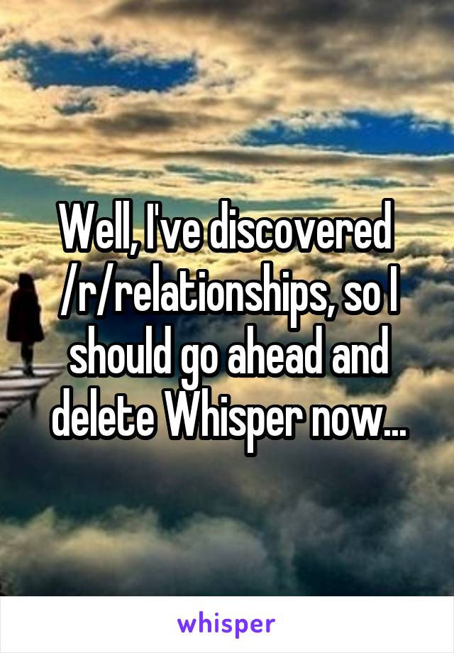 Well, I've discovered 
/r/relationships, so I should go ahead and delete Whisper now...