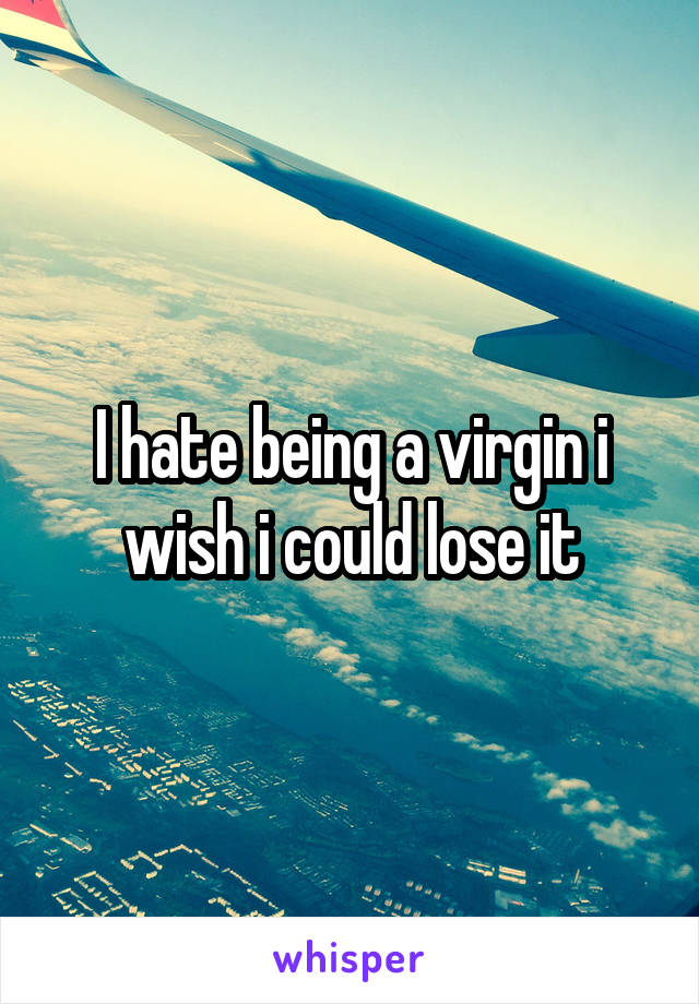 I hate being a virgin i wish i could lose it