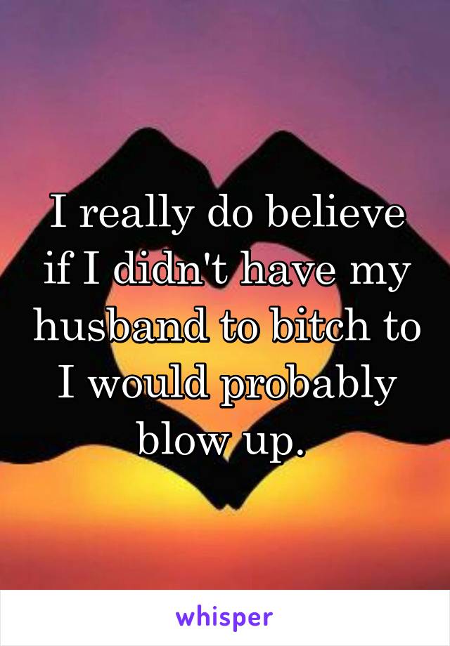 I really do believe if I didn't have my husband to bitch to I would probably blow up. 