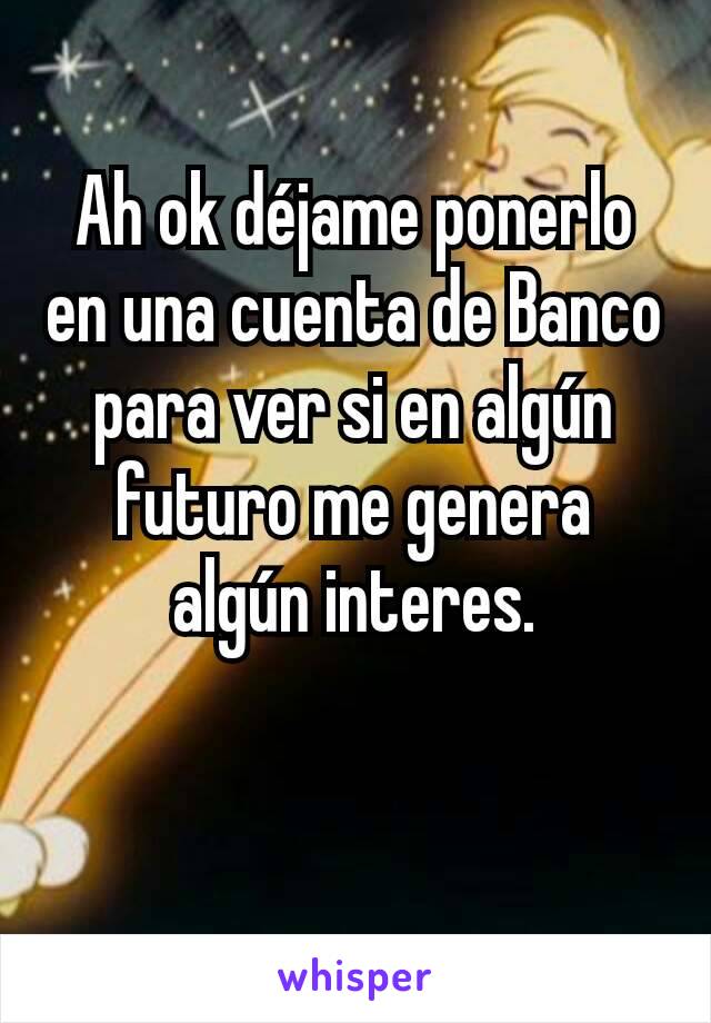 Ah ok déjame ponerlo en una cuenta de Banco para ver si en algún futuro me genera algún interes.