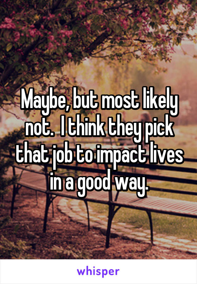 Maybe, but most likely not.  I think they pick that job to impact lives in a good way.