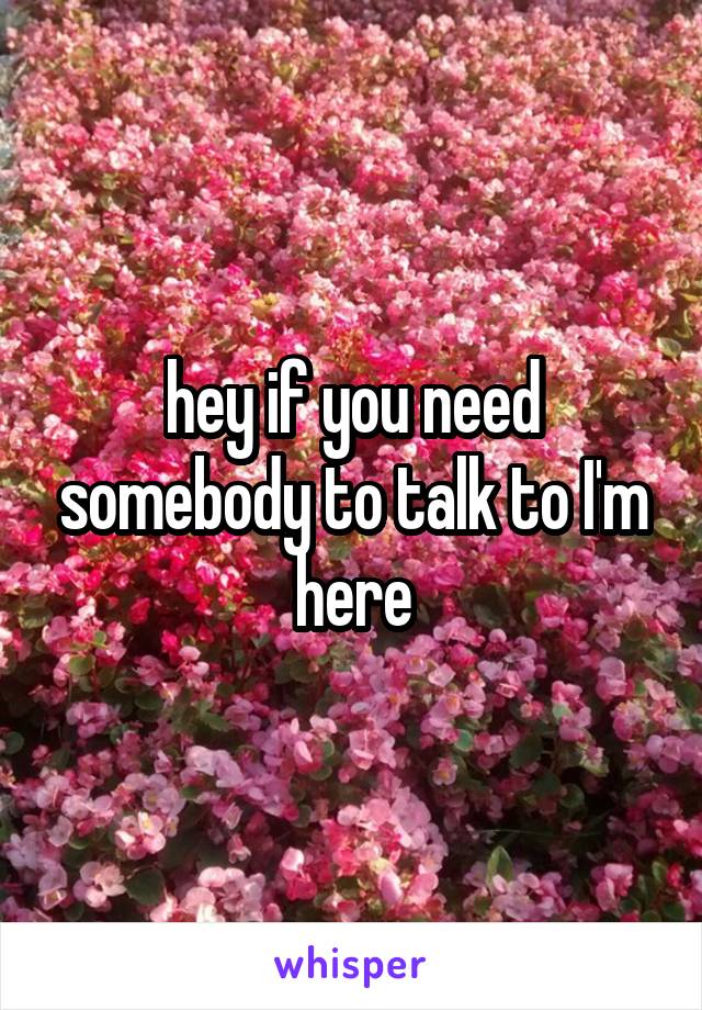 hey if you need somebody to talk to I'm here