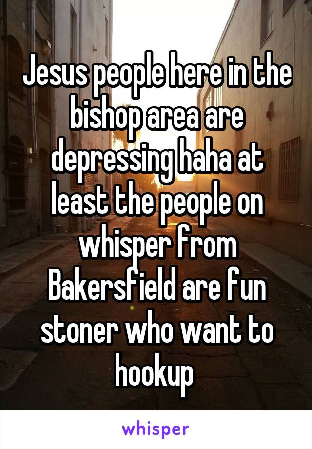 Jesus people here in the bishop area are depressing haha at least the people on whisper from Bakersfield are fun stoner who want to hookup 